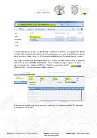 Dirección: Av. Amazonas N34-451 y Av. Atahualpa Teléfono: 593-2-396-1300 Código Postal: 170507 / Quito-Ecuador
www.educacion.gob.ec
El responsable del proceso de ABANDERADOS, cuenta con los archivos correspondientes donde
consta la información correspondiente de los estudiantes de tercer año de bachillerato , mismos
que le permitirá realizar el proceso de designación de Abanderado, Portaestandarte y Escoltas.
Para cargar la información generada a través de la MACRO, se debe seleccionar en el aplicativo
informático el menú INGRESO PROMEDIOS a fin de proceder a cargar o ingresar las notas. Se
ingresa los datos del encabezado, Mostrar Estudiantes, se activa la opción
Añadir Archivo , como se observa en la figura siguiente:
Se genera una pantalla en la que se encuentra registrado el archivo del paralelo “A”, selecciona
el archivo y de clic en Abrir
 