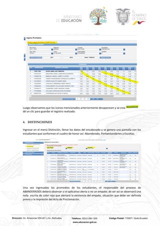 Dirección: Av. Amazonas N34-451 y Av. Atahualpa Teléfono: 593-2-396-1300 Código Postal: 170507 / Quito-Ecuador
www.educacion.gob.ec
Luego observamos que los íconos mencionados anteriormente desaparecen y se crea
dé un clic para guardar el registro realizado.
4. DISTINCIONES
Ingresar en el menú Distinción, llenar los datos del encabezado y se genera una pantalla con los
estudiantes que conforman el cuadro de honor así: Abanderado, Portaestandartes y Escoltas.
Una vez ingresados los promedios de los estudiantes, el responsable del proceso de
ABANDERADOS deberá observar si el aplicativo alerta o no un empate; de ser así se observará una
nota escrita de color rojo que alertará la existencia del empate, situación que debe ser definida
previo a la impresión del Acta de Proclamación.
 