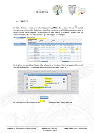 Dirección: Av. Amazonas N34-451 y Av. Atahualpa Teléfono: 593-2-396-1300 Código Postal: 170507 / Quito-Ecuador
www.educacion.gob.ec
4.1. EMPATE
En el caso de haber empate, en la columna denominada Mérito dar un clic en el ícono donde
se encuentra registradas las distinciones honoríficas constantes en el Código de Convivencia de la
institución que fueron cargadas con antelación; en base a estas, se procederá a seleccionar las
distinciones obtenidas por el estudiante lo que influirá para el desempate.
Se despliega una pantalla en la cual debe seleccionar el tipo de mérito, nivel y automáticamente
aparece la descripción y el valor asignado, GUARDAR MERITO ESTUDIANTE
En caso de equivocación de un clic en y se eliminará la acción realizada
 
