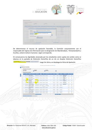 Dirección: Av. Amazonas N34-451 y Av. Atahualpa Teléfono: 593-2-396-1300 Código Postal: 170507 / Quito-Ecuador
www.educacion.gob.ec
De determinarse el recurso de apelación favorable, la Comisión conjuntamente con el
responsable del ingreso de información para la designación de Abanderado/a, Portaestandarte y
Escoltas, volverá realizar el proceso según corresponda.
En consecuencia las dignidades alcanzada por los estudiantes serán sujetas de cambio como se
observa en la pantalla de Distinción Honorífica de un clic en Aceptar Distinción Honorífica
luego Ver Acta y se desplegará el Acta de Apelación
 
