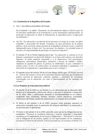 Dirección: Av. Amazonas N34-451 y Av. Atahualpa Teléfono: 593-2-396-1300 Código Postal: 170507 / Quito-Ecuador
www.educacion.gob.ec
2.1. Constitución de la República del Ecuador
• Art 3.- Son deberes primordiales del Estado:
En el numeral 1 se señala: “Garantizar sin discriminación alguna el efectivo goce de
los derechos establecidos en la Constitución y en los instrumentos internacionales, en
particular la educación, la salud, la alimentación, la seguridad social y el agua para
sus habitantes.”.
• Art. 26.- “La educación es un derecho de las personas a lo largo de su vida y un deber
ineludible e inexcusable del Estado. Constituye un área prioritaria de la política
pública y de la inversión estatal, garantía de la igualdad e inclusión social y condición
indispensable para el buen vivir. Las personas, las familias y la sociedad tienen el
derecho y la responsabilidad de participar en el proceso educativo.”.
• El artículo 27 de la Norma Suprema prevé que: ”La educación se centrará en el ser
humano y garantizará su desarrollo holístico, en el marco del respeto a los derechos
humanos, al medio ambiente sustentable y a la democracia; será participativa,
obligatoria, intercultural, democrática, incluyente y diversa, de calidad y calidez;
impulsará la equidad de género, la justicia, la solidaridad y la paz; estimulará el
sentido crítico, el arte y la cultura física, la iniciativa individual y comunitaria, y el
desarrollo de competencias y capacidades para crear y trabajar.”;
• El segundo inciso del artículo 344 de la Carta Magna, tipifica que: “El Estado ejercerá
la rectoría del sistema a través de la autoridad educativa nacional, que formulará la
política nacional de educación; asimismo regulará y controlará las actividades
relacionadas con la educación, así como el funcionamiento de las entidades del
sistema.”;
2.2 Ley Orgánica de Educación Intercultural
• El artículo 38 de la LOEI en sus literales i) y p), determinan que la educación debe
basarse en la transmisión y práctica de valores, y que para la formación e instrucción
de las niñas, niños y adolescentes demanda la corresponsabilidad en un esfuerzo
compartido entre estudiantes, familias, docentes, centros educativos, comunidad,
instituciones del Estado, medios de comunicación y el conjunto de la sociedad;
• El literal q) del artículo 2 de la LOEI, reconoce como principio educativo la
motivación, entendida como la promoción del esfuerzo individual y la motivación a
las personas para el aprendizaje;
• El literal c) del artículo 8 de la LOEI, prescribe como una de las obligaciones de los
estudiantes: “Procurar la excelencia educativa y mostrar integridad y honestidad
académica en el cumplimiento de las tareas y obligaciones.”. Este literal se relaciona
con la obligación de las madres, padres y/o los representantes de los estudiantes,
prevista en el literal h) del artículo 13 de la invocada Ley, de reconocer el mérito y la
 
