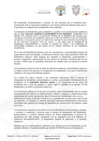 Dirección: Av. Amazonas N34-451 y Av. Atahualpa Teléfono: 593-2-396-1300 Código Postal: 170507 / Quito-Ecuador
www.educacion.gob.ec
del abanderado, portaestandartes y escoltas, no será necesario que el estudiante haya
permanecido toda su trayectoria académica en la misma institución educativa para que se
le proclame en cualquiera de las dignidades antes señaladas.
La distinción de abanderado, porta estandartes y escoltas es un reconocimiento académico
que no tiene como pre requisito la nacionalidad de los estudiantes. Amparados en el
artículo 416, numeral 6.de la Constitución Política de la República del Ecuador que:
"Propugna el principio de ciudadanía universal, la libre movilidad de todos los habitantes
del planeta y el progresivo fin de la condición de extranjero como elemento transformador
de las relaciones desiguales entre los países…"; por tanto, para la designación de
abanderado, portaestandartes y escoltas, se tomará en cuenta a los estudiantes de
nacionalidad extranjera, ya que gozan de los mismos derechos de los ciudadanos
ecuatorianos.
En el caso del Bachillerato Intensivo, por sus características y especificidades propias del
grupo etario al que está dirigido, la institución educativa que tenga aprobada la oferta del
bachillerato intensivo, debe designar por separado al abanderado, portaestandarte y
escoltas, respetando y garantizando de esta manera los derechos constitucionales de los
jóvenes y adultos que se encuentran realizando sus estudios bajo un sistema de atención
flexible.
Si la institución educativa tiene la oferta de educación ordinaria y de bachillerato intensivo,
se deberá realizar dos procesos de designación de abanderados, uno para el bachillerato
ordinario y otro para el bachillerato intensivo.
Los Centros de Apoyo Tutorial y las extensiones educativas, para el proceso de
designación de abanderado, portaestandarte y escoltas, concentrarán la información de los
estudiantes en la institución educativa matriz, y las distinciones de los nueve (9)
estudiantes con el más alto puntaje, se regirá según lo señalado en el artículo 176 del
Reglamento a la LOEI y el presente instructivo.
Las instituciones educativas en las que se presenten casos de abanderados que no acepten
la designación por motivos de índole personal, cultural o religioso, el representante legal
deberá poner por escrito esta decisión ante la Comisión de Abanderados, ésta a su vez,
informará por escrito al Distrito Educativo de su jurisdicción; en estos casos, para el acto
de Juramento a la Bandera, la máxima autoridad institucional determinará el mecanismo
más idóneo para organizar la entrega de dignidades por ausencia del o los titulares, según
sea el caso.
Las instituciones educativas que oferten el nivel de Bachillerato en dos jornadas: matutina
y nocturna o vespertina y nocturna, para el proceso de designación del abanderado,
portaestandarte y escoltas, deberán realizar en forma independiente el proceso de
designación por cada jornada, cumpliendo con lo estipulado en la Ley Orgánica de
Educación Intercultural-LOEI-, el Reglamento General de aplicación y el presente
instructivo.
Mientras que los establecimientos educativos que oferten tercero de bachillerato en las
jornadas matutina y vespertina tendrán que realizar UN SOLO proceso de designación.
 