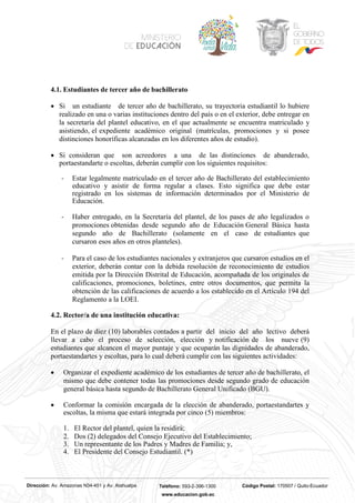 Dirección: Av. Amazonas N34-451 y Av. Atahualpa Teléfono: 593-2-396-1300 Código Postal: 170507 / Quito-Ecuador
www.educacion.gob.ec
4.1. Estudiantes de tercer año de bachillerato
• Si un estudiante de tercer año de bachillerato, su trayectoria estudiantil lo hubiere
realizado en una o varias instituciones dentro del país o en el exterior, debe entregar en
la secretaría del plantel educativo, en el que actualmente se encuentra matriculado y
asistiendo, el expediente académico original (matrículas, promociones y si posee
distinciones honoríficas alcanzadas en los diferentes años de estudio).
• Si consideran que son acreedores a una de las distinciones de abanderado,
portaestandarte o escoltas, deberán cumplir con los siguientes requisitos:
- Estar legalmente matriculado en el tercer año de Bachillerato del establecimiento
educativo y asistir de forma regular a clases. Esto significa que debe estar
registrado en los sistemas de información determinados por el Ministerio de
Educación.
- Haber entregado, en la Secretaría del plantel, de los pases de año legalizados o
promociones obtenidas desde segundo año de Educación General Básica hasta
segundo año de Bachillerato (solamente en el caso de estudiantes que
cursaron esos años en otros planteles).
- Para el caso de los estudiantes nacionales y extranjeros que cursaron estudios en el
exterior, deberán contar con la debida resolución de reconocimiento de estudios
emitida por la Dirección Distrital de Educación, acompañada de los originales de
calificaciones, promociones, boletines, entre otros documentos, que permita la
obtención de las calificaciones de acuerdo a los establecido en el Artículo 194 del
Reglamento a la LOEI.
4.2. Rector/a de una institución educativa:
En el plazo de diez (10) laborables contados a partir del inicio del año lectivo deberá
llevar a cabo el proceso de selección, elección y notificación de los nueve (9)
estudiantes que alcancen el mayor puntaje y que ocuparán las dignidades de abanderado,
portaestandartes y escoltas, para lo cual deberá cumplir con las siguientes actividades:
• Organizar el expediente académico de los estudiantes de tercer año de bachillerato, el
mismo que debe contener todas las promociones desde segundo grado de educación
general básica hasta segundo de Bachillerato General Unificado (BGU).
• Conformar la comisión encargada de la elección de abanderado, portaestandartes y
escoltas, la misma que estará integrada por cinco (5) miembros:
1. El Rector del plantel, quien la residirá;
2. Dos (2) delegados del Consejo Ejecutivo del Establecimiento;
3. Un representante de los Padres y Madres de Familia; y,
4. El Presidente del Consejo Estudiantil. (*)
 