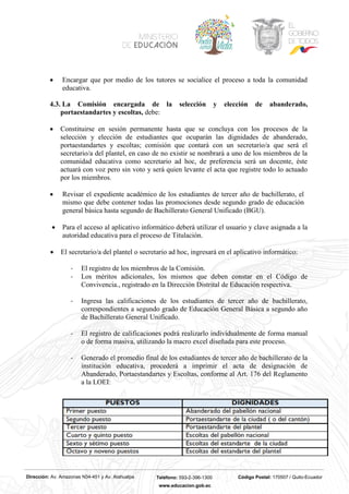 Dirección: Av. Amazonas N34-451 y Av. Atahualpa Teléfono: 593-2-396-1300 Código Postal: 170507 / Quito-Ecuador
www.educacion.gob.ec
• Encargar que por medio de los tutores se socialice el proceso a toda la comunidad
educativa.
4.3. La Comisión encargada de la selección y elección de abanderado,
portaestandartes y escoltas, debe:
• Constituirse en sesión permanente hasta que se concluya con los procesos de la
selección y elección de estudiantes que ocuparán las dignidades de abanderado,
portaestandartes y escoltas; comisión que contará con un secretario/a que será el
secretario/a del plantel, en caso de no existir se nombrará a uno de los miembros de la
comunidad educativa como secretario ad hoc, de preferencia será un docente, éste
actuará con voz pero sin voto y será quien levante el acta que registre todo lo actuado
por los miembros.
• Revisar el expediente académico de los estudiantes de tercer año de bachillerato, el
mismo que debe contener todas las promociones desde segundo grado de educación
general básica hasta segundo de Bachillerato General Unificado (BGU).
• Para el acceso al aplicativo informático deberá utilizar el usuario y clave asignada a la
autoridad educativa para el proceso de Titulación.
• El secretario/a del plantel o secretario ad hoc, ingresará en el aplicativo informático:
- El registro de los miembros de la Comisión.
- Los méritos adicionales, los mismos que deben constar en el Código de
Convivencia., registrado en la Dirección Distrital de Educación respectiva.
- Ingresa las calificaciones de los estudiantes de tercer año de bachillerato,
correspondientes a segundo grado de Educación General Básica a segundo año
de Bachillerato General Unificado.
- El registro de calificaciones podrá realizarlo individualmente de forma manual
o de forma masiva, utilizando la macro excel diseñada para este proceso.
- Generado el promedio final de los estudiantes de tercer año de bachillerato de la
institución educativa, procederá a imprimir el acta de designación de
Abanderado, Portaestandartes y Escoltas, conforme al Art. 176 del Reglamento
a la LOEI:
 