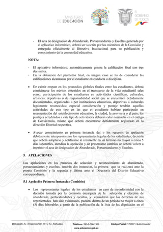 Dirección: Av. Amazonas N34-451 y Av. Atahualpa Teléfono: 593-2-396-1300 Código Postal: 170507 / Quito-Ecuador
www.educacion.gob.ec
- El acta de designación de Abanderado, Portaestandartes y Escoltas generada por
el aplicativo informático, deberá ser suscrita por los miembros de la Comisión y
entregada oficialmente al Directivo Institucional para su publicación y
conocimiento de la comunidad educativa.
NOTA:
- El aplicativo informático, automáticamente genera la calificación final con tres
decimales.
- En la obtención del promedio final, en ningún caso se ha de considerar las
calificaciones alcanzadas por el estudiante en conducta o disciplina.
• De existir empate en los promedios globales finales entre los estudiantes, deberá
considerarse los méritos obtenidos en el transcurso de la vida estudiantil tales
como: participación de los estudiantes en actividades científicas, culturales,
artísticas, deportivas o de responsabilidad social que se encuentren debidamente
documentadas, organizadas o por instituciones educativas, deportivas o culturales
legalmente reconocidas; especial consideración y puntaje tendrán aquellas
actividades de este tipo en las que el estudiante hubiere participado en
representación del establecimiento educativo, la ciudad, la provincia o el país; los
puntajes acreditados a este tipo de actividades deberán estar normadas en el código
de Convivencia, mismo que deberá encontrarse debidamente registrado en la
dirección Distrital respectiva.
• Avocar conocimiento en primera instancia del o los recursos de apelación
debidamente interpuestos por los representantes legales de los estudiantes, decisión
que deberá adoptarse y notificarse al recurrente en un término no mayor a cinco 5
días laborables, atendida la apelación y de presentarse cambios se deberá volver a
imprimir el acta de designación de Abanderado, Portaestandartes y Escoltas.
5. APELACIONES
Las apelaciones en los procesos de selección y reconocimiento de abanderado,
portaestandartes y escoltas, tendrán dos instancias, la primera que se realizará ante la
propia Comisión y la segunda y última ante el Director/a del Distrito Educativo
correspondiente.
5.1 Apelación Primera Instancia (Comisión)
• Los representantes legales de los estudiantes en caso de inconformidad con la
decisión tomada por la comisión encargada de la selección y elección de
abanderado, portaestandartes y escoltas, y consideran que los derechos de sus
representados han sido vulnerados, pueden, dentro de un período no mayor a cinco
(5) días laborables a partir de la publicación de la lista de las dignidades en el
 