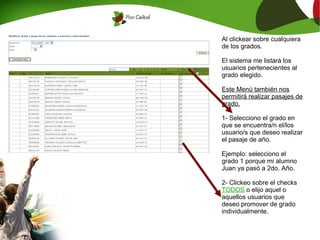 Al clickear sobre cualquiera
de los grados.

El sistema me listará los
usuarios pertenecientes al
grado elegido.

Este Menú también nos
permitirá realizar pasajes de
grado.

1- Selecciono el grado en
que se encuentra/n el/los
usuario/s que deseo realizar
el pasaje de año.

Ejemplo: selecciono el
grado 1 porque mi alumno
Juan ya pasó a 2do. Año.

2- Clickeo sobre el checks
TODOS o elijo aquel o
aquellos usuarios que
deseo promover de grado
individualmente.
 
