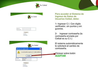 Para acceder al Sistema de
Ingreso de Datos de
Usuarios Ceibal, debo:

1- Ingresar C.I. Con dígito
verificador, sin puntos y sin
guiones.

2- Ingresar contraseña (la
contraseña enviada por
Ceibal es su C.I.)

El sistema automáticamente
le solicitará el cambio de
contraseña.

Clickear sobre botón
ACEPTAR
 