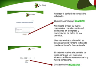 Realizar el cambio de contraseña
solicitado.

Clickear sobre botón CAMBIAR

No deberá olvidar su nueva
contraseña, con ella continuará
trabajando en el ingreso y
correcciones de datos de los
usuarios.

Una vez realizado el cambio se
desplegará una ventana indicando
que la contraseña fue cambiada


El sistema vuelve a la pantalla de
inicio para que Ud. ingrese al
sistema de Menús con su usuario y
nueva contraseña.

Clickear botón INGRESAR
 
