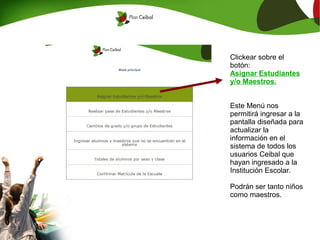 Clickear sobre el
botón:
Asignar Estudiantes
y/o Maestros.


Este Menú nos
permitirá ingresar a la
pantalla diseñada para
actualizar la
información en el
sistema de todos los
usuarios Ceibal que
hayan ingresado a la
Institución Escolar.

Podrán ser tanto niños
como maestros.
 