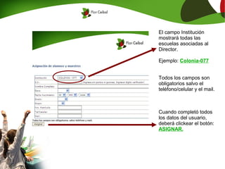 El campo Institución
mostrará todas las
escuelas asociadas al
Director.

Ejemplo: Colonia-077


Todos los campos son
obligatorios salvo el
teléfono/celular y el mail.



Cuando completó todos
los datos del usuario,
deberá clickear el botón:
ASIGNAR.
 