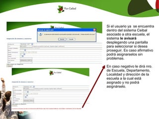 Si el usuario ya se encuentra
dentro del sistema Ceibal
asociado a otra escuela, el
sistema le avisará
desplegando una pantalla
para seleccionar si desea
proseguir. Es caso afirmativo
podrá asignarselos sin
problemas.

En caso negativo le dirá nro.
de Escuela, Departamento,
Localidad y dirección de la
escuela a la cual está
asignado y no podrá
asignárselo.
 