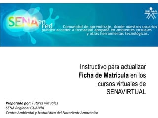 Instructivo para actualizar Ficha de Matricula en los cursos virtuales de SENAVIRTUAL Preparado por: Tutores virtuales SENA Regional GUAINÍA Centro Ambiental y Ecoturístico del Nororiente Amazónico 