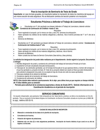 Página 10 Instructivo de Inscripción Régimen Anual 2016-2017
Estudiantes Próximos a defender el Trabajo de Licenciatura
 Estudiantes con 4° año aprobado que deseen defender el Trabajo de Licenciatura, deberán solicitar:
Constancia de Culminación de Créditos—hasta 4° año
Requisitos:
 Tener registrado el proyecto por lo menos con diez y seis (16) semanas de anticipación.
 Haber aprobado los créditos de las materias obligatorias y electivas, más el idioma previstas del 1° al 4° año de la
carrera.
 Solvencia de Biblioteca
 Estudiantes con 5° año aprobado que deseen defender el Trabajo de Licenciatura, deberán solicitar: Constancia de
Culminación de Créditos-hasta 5° año
Requisitos:
 Tener registrado el proyecto por lo menos con diez y seis (16) semanas de anticipación.
 Haber aprobado los créditos de las materias obligatorias y electivas, más el idioma.
 Solvencia de Biblioteca
 Haber cursado las dos fases de Servicio Comunitario (fase teórica y fase práctica).
La solicitud de designación de jurado debe realizarse por el departamento donde registró el proyecto. Documentos
a entregar
1. Planillas designación de jurado y constancia de culminación del trabajo de licenciatura firmada por el tutor.
2. Expediente Curricular actualizado (Escuela de Educación).
3. Fotocopia de las solicitudes aprobadas por el Consejo de Escuela en la que aparezca fecha y número del consejo en
el que fue aprobado su proyecto de tesis. El título de su proyecto deberá ser exacto al título que está introduciendo
para solicitar la designación de jurado (no se acepta la hoja de minuta sino sólo los casos aprobados)
4. Fotocopia ampliada de la cédula de identidad.
5. Constancia vigente de la inscripción del trabajo de licenciatura.
6. Constancia de culminación de créditos.
NOTA: Este trámite debe realizarlo oportunamente. No lo deje para última hora ya que requiere un tiempo mínimo
de 15 días hábiles para su emisión.
Período para solicitud de la constancia (aspirantes a Actos de Grado 2017): Solicite información en la
Coordinación Académica en el período de inscripción
SERVICIO COMUNITARIO
Es requisito indispensable para graduarse. Está compuesto por dos fases (teoría y práctica), se oferta a los estudiantes con 3er año
aprobado. Para su inscripción formal deberá dirigirse a la Coordinación. de Servicio Comunitario ubicada en el primer piso (al lado de
la caja), teléfono 605-30-16.
CAUSAS DE ANULACIÓN DE INSCRIPCIÓN
 Alteración o enmiendas de los datos de la planilla de inscripción,
 Coincidencia de horarios,
 Violación del régimen de prelaciones,
 Adelantar año con dos (2) o más asignaturas pendientes. Inscripción de horario distinto al que cursó en su año de
ingreso a la Escuela.
Para la inscripción de Seminario de Tesis de Grado
Importante: en caso de tesis grupales, es importante realizar la inscripción de todos los miembros del equipo en
una misma sección de esta asignatura. No se efectuarán cambios de sección posterior a la inscripción.
 