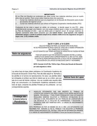 Instructivo de Inscripción Régimen Anual 2016-2017
IMPORTANTE
En su Plan de Estudios se contempla que debe cursar tres materias electivas (una en cuarto
año y dos en quinto). Para cursar estas materias tiene dos opciones:
1. Cursar las materias electivas que se programan en la Escuela de Educación para el plan
de estudios del régimen anual.
2. Cursar las materias electivas que ofrece el Programa Cooperativo Interfacultades (PCI).
Cualquiera de las rutas a seguir es válida, sin embargo si decide seguir la ruta PCI, debe
preferiblemente escoger una materia con una carga crediticia igual o mayor a la establecida en
su Plan de Estudios (3 UC) , que se oferte para el régimen anual. Si escoge materias de
régimen semestral debe tener presente que una materia electiva anual equivale a dos materias
semestrales siempre y cuando la sumatoria simple de las unidades crédito de las dos asignaturas sea igual o
mayor a tres (3 UC) unidades crédito.
Del 07-11-2016 al 14-12-2016
SOLO ES POSIBLE RETIRAR LAS ASIGNATURAS EN BLOQUE.
NO SE PROCESARÁN RETIROS FUERA DE LAPSO SIN LA DEBIDA APROBACIÓN
DEL CONSEJO DE LA ESCUELA.
LOS ESTUDIANTES QUE TIENEN MATERIAS DE ARRASTRE NO PUEDEN RETIRAR
LA MATERIA .
TODO ESTUDIANTE QUE POR DIFERENTES RAZONES RETIRE LA CARGA
COMPLETA DE ASIGNATURAS CORRESPONDIENTE AL AÑO LECTIVO, DEBE
SOLICITAR SU REINCORPORACIÓN POR LA FACULTAD DE HUMANIDADES Y
EDUCACIÓN EN LOS LAPSOS ESTABLECIDOS (MAYO Y NOVIEMBRE).
NOTA: Cancelar 0,4 (UT) Bs. 70,80 en Caja—Primer piso Escuela de Educación
por cada asignatura a retirar.
Retiro de asignaturas
Los retiros fuera de lapso deben solicitarse a la Coordinación Académica de
la Escuela de Educación (Tercer Piso). Para ello debe adquirir la Normativa y
las planillas en el servicio de reproducciones (1er piso). Las planillas deben
ser entregadas al profesor que dicta la materia que se va a retirar, para que
este de su aval del trámite a efectuar. Una vez cumplido este requisito debe
dirigir una comunicación a la Coordinación Académica solicitando el retiro
fuera de lapso, anexando las planillas firmadas por los profesores con sus
correspondientes soportes.
Retiros fuera de Lapso
 AQUELLOS ESTUDIANTES QUE HAN INSCRITO EL TRABAJO DE
LICENCIATURA DURANTE DOS AÑOS CONSECUTIVOS SERÁN INSCRITOS DE
MANERA PROVISIONAL, Y PARA PODER PERMANECER COMO ESTUDIANTES
REGULARES DEBERÁN SOLICITAR LA PRÓRROGA ESTABLECIDA EN EL
ARTICULO 13 DEL REGLAMENTO DE LOS TRABAJOS DE LICENCIATURA DE
LAS ESCUELAS DE LA FACULTAD DE HUMANIDADES Y EDUCACIÓN. LA
PRÓRROGA DEBE SER TRAMITADA ANTE LA UNIDAD DE ASESORAMIENTO
ACADÉMICO.
ESTA PRÓRROGA ES POR UN MÁXIMO DE UN (1) AÑO. LOS ESTUDIANTES QUE
INSCRIBEN POR TERCERA (3) VEZ EL TRABAJO Y NO SOLICITEN LA PRÓRROGA
SERÁN DESINCORPORADOS DEL SISTEMA. PARA MAYOR INFORMACIÓN DIRIGIRSE
A LA UNIDAD DE ASESORAMIENTO ACADÉMICO (Tercer piso Escuela de Educación).
Trabajo de
Licenciatura
Pendiente
Página 9 Instructivo de Inscripción Régimen Anual 2016-2017
 