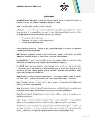 Instructivo de uso del estilo APA 6ª edición
GC-F -005 V. 01
Definiciones
Artista intérprete o ejecutante: Persona que representa, canta, lee, recita, interpreta o ejecuta en
cualquier forma una obra (Dirección Nacional de Derechos de Autor).
Autor: Persona física que realiza la creación intelectual.
Autoplagio: Así como existe el desconocimiento de las ideas y palabras de otras personas, existe el
desconocimiento de las propias. Es por esto que si en algún trabajo, proyecto o documento se utilizan
las ideas propias es pertinente reconocerlas, esto con varios objetivos:
- Reconocer el trabajo ya realizado
- No duplicar información en distintos documentos
- Orientar oportunamente al lector
En pocas palabras, reconocerse a sí mismo no solo es una virtud sino que es pertinente para la difusión
y generación de nuevo conocimiento.
Citar: Reproducir las palabras dichas o escritas por alguien para apoyar o confirmar algo que se dice.
Es garantizar el derecho de autor de quien escribió el texto que se está copiando.
Derechohabiente: Persona natural o jurídica a quien por cualquier título se transmite derechos
reconocidos en la presente Decisión (Dirección Nacional de Derechos de Autor).
Derechos de autor: es un conjunto de normas jurídicas y principios que afirman los derechos morales
y patrimoniales que la ley concede a los autores (los derechos de autor), por el solo hecho de la
creación de una obra literaria, artística, musical, científica o didáctica, esté publicada o inédita
(Dirección Nacional de Derechos de Autor).
Editor: Es la persona natural o jurídica, responsable legal y económicamente de la edición de una obra
que, por su cuenta y riesgo, se compromete con el autor a publicarla, propagarla y distribuirla.
Estilo: Este hace referencia a la forma física en que se presenta el documento. Aplica para escritos
elaborados en versión impresa y digital.
Obra: Toda creación intelectual original de naturaleza artística, científica o literaria, susceptible de ser
divulgada o reproducida en cualquier forma (Dirección Nacional de Derechos de Autor).
Plagio: Se está hablando de plagio cuando una persona usa palabras o ideas de otra y no reconoce
abiertamente este hecho.
Es por esto que en determinados momentos de la vida nos vemos involucrados en situaciones donde
es justo reconocer que los actos de otros nos han ayudado a llegar hasta donde hemos llegado.
En la formación y la investigación ocurre igual, porque los conocimientos no surgieron en la mente de
aprendices o instructores de un momento a otro, sino que por el contrario tienen que consultar
autores y expertos para alcanzar un grado significativo de conocimiento sobre algún tema.
 
