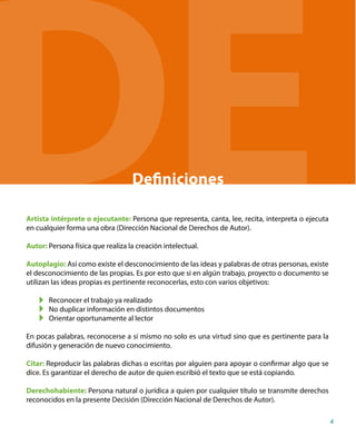 Definiciones
Artista intérprete o ejecutante: Persona que representa, canta, lee, recita, interpreta o ejecuta
en cualquier forma una obra (Dirección Nacional de Derechos de Autor).
Autor: Persona física que realiza la creación intelectual.
Autoplagio: Así como existe el desconocimiento de las ideas y palabras de otras personas, existe
el desconocimiento de las propias. Es por esto que si en algún trabajo, proyecto o documento se
utilizan las ideas propias es pertinente reconocerlas, esto con varios objetivos:
Reconocer el trabajo ya realizado
No duplicar información en distintos documentos
Orientar oportunamente al lector
En pocas palabras, reconocerse a sí mismo no solo es una virtud sino que es pertinente para la
difusión y generación de nuevo conocimiento.
Citar: Reproducir las palabras dichas o escritas por alguien para apoyar o confirmar algo que se
dice. Es garantizar el derecho de autor de quien escribió el texto que se está copiando.
Derechohabiente: Persona natural o jurídica a quien por cualquier título se transmite derechos
reconocidos en la presente Decisión (Dirección Nacional de Derechos de Autor).
4
DE
 