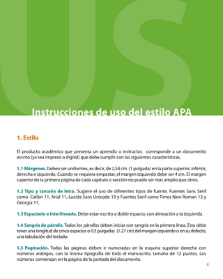 Instrucciones de uso del estilo APA
1. Estilo
El producto académico que presenta un aprendiz o instructor, corresponde a un documento
escrito (ya sea impreso o digital) que debe cumplir con las siguientes características.
1.1 Márgenes. Deben ser uniformes, es decir, de 2,54 cm (1 pulgada) en la parte superior, inferior,
derecha e izquierda. Cuando se requiera empastar, el margen izquierdo debe ser 4 cm. El margen
superior de la primera página de cada capítulo o sección no puede ser más amplio que otros.
1.2 Tipo y tamaño de letra. Sugiere el uso de diferentes tipos de fuente. Fuentes Sans Serif
como Calibri 11, Arial 11, Lucida Sans Unicode 10 y Fuentes Serif como Times New Roman 12 y
Georgia 11.
1.3 Espaciado e interlineado. Debe estar escrito a doble espacio, con alineación a la izquierda.
1.4 Sangría de párrafo. Todos los párrafos deben iniciar con sangría en la primera línea. Ésta debe
tener una longitud de cinco espacios o 0.5 pulgadas (1.27 cm) del margen izquierdo o en su defecto,
una tabulación del teclado.
1.5 Paginación. Todas las páginas deben ir numeradas en la esquina superior derecha con
números arábigos, con la misma tipografía de todo el manuscrito, tamaño de 12 puntos. Los
números comienzan en la página de la portada del documento.
6
US
 