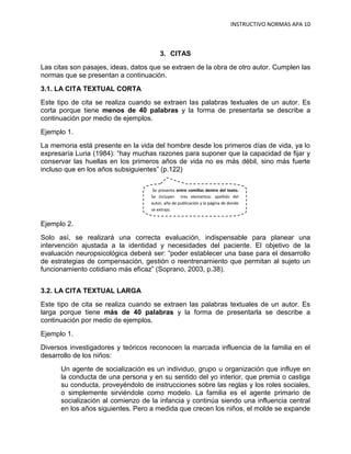 INSTRUCTIVO NORMAS APA 10



                                        3. CITAS
Las citas son pasajes, ideas, datos que se extraen de la obra de otro autor. Cumplen las
normas que se presentan a continuación.
3.1. LA CITA TEXTUAL CORTA
Este tipo de cita se realiza cuando se extraen las palabras textuales de un autor. Es
corta porque tiene menos de 40 palabras y la forma de presentarla se describe a
continuación por medio de ejemplos.
Ejemplo 1.
La memoria está presente en la vida del hombre desde los primeros días de vida, ya lo
expresaría Luria (1984): “hay muchas razones para suponer que la capacidad de fijar y
conservar las huellas en los primeros años de vida no es más débil, sino más fuerte
incluso que en los años subsiguientes” (p.122)

                                     Se presenta entre comillas dentro del texto.
                                    Se incluyen tres elementos: apellido del
                                    autor, año de publicación y la página de donde
                                    se extrajo.


Ejemplo 2.
Solo así, se realizará una correcta evaluación, indispensable para planear una
intervención ajustada a la identidad y necesidades del paciente. El objetivo de la
evaluación neuropsicológica deberá ser: “poder establecer una base para el desarrollo
de estrategias de compensación, gestión o reentrenamiento que permitan al sujeto un
funcionamiento cotidiano más eficaz” (Soprano, 2003, p.38).


3.2. LA CITA TEXTUAL LARGA
Este tipo de cita se realiza cuando se extraen las palabras textuales de un autor. Es
larga porque tiene más de 40 palabras y la forma de presentarla se describe a
continuación por medio de ejemplos.
Ejemplo 1.
Diversos investigadores y teóricos reconocen la marcada influencia de la familia en el
desarrollo de los niños:
      Un agente de socialización es un individuo, grupo u organización que influye en
      la conducta de una persona y en su sentido del yo interior, que premia o castiga
      su conducta, proveyéndolo de instrucciones sobre las reglas y los roles sociales,
      o simplemente sirviéndole como modelo. La familia es el agente primario de
      socialización al comienzo de la infancia y continúa siendo una influencia central
      en los años siguientes. Pero a medida que crecen los niños, el molde se expande
 