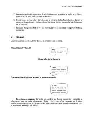 INSTRUCTIVO NORMAS APA 4



   2. Consentimiento del gobernado: los individuos dan autoridad y poder al gobierno
      por medio del voto y el proceso democrático.
   3. Gobierno de la mayoría y derechos de la minoría: todos los individuos tienen el
      derecho de participar y opinar, sin embargo se tienen en cuenta las decisiones
      de la mayoría.
   4. Igualdad de oportunidad: todos los individuos tienen igualdad de oportunidades y
      derechos.


1.11. TÍTULOS
Los manuscritos pueden utilizar de uno a cinco niveles de título.


ESQUEMA DE TITULOS                                1° NIVEL
                                                  Centrado, letra inicial en
                                                  mayúscula, en negrilla.




                                  Desarrollo de la Memoria



                                                   2° NIVEL
                                                   Contra la margen izquierda,
                                                   letra inicial en mayúscula, en
                                                   negrilla.


Procesos cognitivos que apoyan el almacenamiento



                                                    3° NIVEL
                                                    Con sangría inicial, letra
                                                    inicial en mayúscula, en
                                                    negrilla, termina en punto
                                                    y a continuación se escribe.




      Repetición o repaso. Consiste en nombrar de forma constante y repetida la
información que se debe almacenar (Craig, 1994). Los niños menores de 6 años
pueden usar esta estrategia; sin embargo, fallan en el uso ante situaciones nuevas y no
la mantienen a lo largo del tiempo.
 