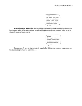 INSTRUCTIVO NORMAS APA 5




                                                    4° NIVEL
                                                    Con sangría inicial, letra
                                                    inicial en mayúscula, en
                                                    negrilla, letra cursiva,
                                                    termina en punto y a
                                                    continuación se escribe.



       Estrategias de repetición. La repetición requiere un entrenamiento gradual que
les permita a los niños automatizar la aplicación y adaptar la estrategia a cada tarea o
situación que se les presente

                                                     5° NIVEL
                                                     Con sangría inicial, letra
                                                     inicial en mayúscula, letra
                                                     cursiva, termina en punto y
                                                     a continuación se escribe.




       Programas de apoyo al proceso de repetición. Existen numerosos programas en
los cuales se promueven ejercicios….
 