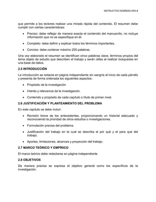 INSTRUCTIVO NORMAS APA 8



que permite a los lectores realizar una mirada rápida del contenido. El resumen debe
cumplir con ciertas características:

    Preciso: debe reflejar de manera exacta el contenido del manuscrito, no incluye
     información que no se especifique en él.

    Completo: debe definir y explicar todos los términos importantes.

    Conciso: debe contener máximo 200 palabras.
Una vez elaborado el resumen se identifican cinco palabras clave, términos propios del
tema objeto de estudio que describen el trabajo y serán útiles al realizar búsquedas en
una base de datos.
2.5 INTRODUCCIÓN
La introducción se redacta en página independiente sin sangría al inicio de cada párrafo
y presenta de forma ordenada los siguientes aspectos:

    Propósito de la investigación

    Interés y relevancia de la investigación.

    Contenido y propósito de cada capítulo o título de primer nivel.
2.6 JUSTIFICACIÓN Y PLANTEAMIENTO DEL PROBLEMA
En este capítulo se debe incluir:

    Revisión breve de los antecedentes, proporcionando un historial adecuado y
     reconociendo la prioridad de otros estudios o investigaciones.

    Formulación precisa del problema.

    Justificación del trabajo en la cual se describa el por qué y el para qué del
     trabajo.

    Aportes, limitaciones, alcances y proyección del trabajo.
2.7 MARCO TEÓRICO Y EMPÍRICO
El marco teórico debe redactarse en página independiente
2.8 OBJETIVOS
De manera precisa se expresa el objetivo general como los específicos de la
investigación.
 