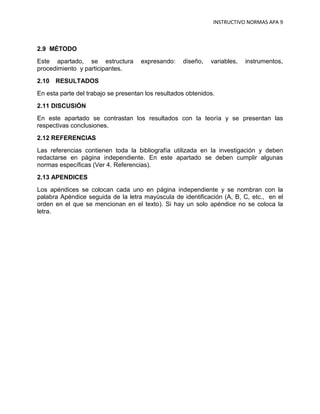 INSTRUCTIVO NORMAS APA 9



2.9 MÉTODO
Este apartado, se estructura         expresando:    diseño,   variables,   instrumentos,
procedimiento y participantes.
2.10 RESULTADOS
En esta parte del trabajo se presentan los resultados obtenidos.
2.11 DISCUSIÓN
En este apartado se contrastan los resultados con la teoría y se presentan las
respectivas conclusiones.
2.12 REFERENCIAS
Las referencias contienen toda la bibliografía utilizada en la investigación y deben
redactarse en página independiente. En este apartado se deben cumplir algunas
normas específicas (Ver 4. Referencias).
2.13 APENDICES
Los apéndices se colocan cada uno en página independiente y se nombran con la
palabra Apéndice seguida de la letra mayúscula de identificación (A, B, C, etc., en el
orden en el que se mencionan en el texto). Si hay un solo apéndice no se coloca la
letra.
 