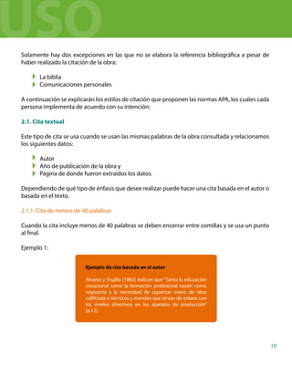 Solamente hay dos excepciones en las que no se elabora la referencia bibliográfica a pesar de
haber realizado la citación de la obra:
La biblia
Comunicaciones personales
A continuación se explicarán los estilos de citación que proponen las normas APA, los cuales cada
persona implementa de acuerdo con su intención:
2.1. Cita textual
Este tipo de cita se usa cuando se usan las mismas palabras de la obra consultada y relacionamos
los siguientes datos:
Autor
Año de publicación de la obra y
Página de donde fueron extraídos los datos.
Dependiendo de qué tipo de énfasis que desee realizar puede hacer una cita basada en el autor o
basada en el texto.
2.1.1. Cita de menos de 40 palabras
Cuando la cita incluye menos de 40 palabras se deben encerrar entre comillas y se usa un punto
al final.
Ejemplo 1:
Ejemplo de cita basada en el autor
Álvarez y Trujillo (1983) indican que “Tanto la educación
vocacional como la formación profesional nacen como
respuesta a la necesidad de capacitar mano de obra
calificada o técnicos y mandos que sirvan de enlace con
los niveles directivos en los aparatos de producción”
(p.12).
10
USO
 