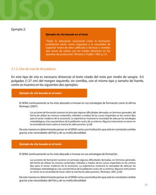 Ejemplo 2:
2.1.2. Cita de más de 40 palabras
En este tipo de cita es necesario distanciar el texto citado del resto por medio de sangría 0.5
pulgadas (1.27 cm) del margen izquierdo, sin comillas, con el mismo tipo y tamaño de fuente,
como se muestra en los siguientes dos ejemplos:
Ejemplo de cita basada en el autor
El SENA continuamente se ha visto abocado a innovar en sus estrategias de formación como lo afirma
Restrepo (2007):
De esta manera es determinante pensar en el SENA como una Institución que está en constante cambio
gracias a las necesidades del País y de su multiculturalidad.
Ejemplo de cita basada en el texto
El SENA continuamente se ha visto abocado a innovar en sus estrategias de formación.
De esta manera es determinante pensar en el SENA como una Institución que está en constante cambio
gracias a las necesidades del País y de su multiculturalidad.
Ejemplo de cita basada en el texto
“Tanto la educación vocacional como la formación
profesional nacen como respuesta a la necesidad de
capacitar mano de obra calificada o técnicos y mandos
que sirvan de enlace con los niveles directivos en los
aparatos de producción”(Álvarez y Trujillo, 1983, p.12).
Las acciones de formación tuvieron en principio algunas dificultades derivadas, en términos generales, del
hecho de utilizar los mismos contenidos, métodos y medios de los cursos impartidos en los centros fijos
para el sector moderno de la economía. La experiencia mostraría la necesidad de adecuar las estrategias
metodológicas a las características de la población rural y de su entorno. Algunos instructores se vieron en
la necesidad de hacer sobre la marcha las adecuaciones. (p.58)
Las acciones de formación tuvieron en principio algunas dificultades derivadas, en términos generales,
del hecho de utilizar los mismos contenidos, métodos y medios de los cursos impartidos en los centros
fijos para el sector moderno de la economía. La experiencia mostraría la necesidad de adecuar las
estrategias metodológicas a las características de la población rural y de su entorno. Algunos instructores
se vieron en la necesidad de hacer sobre la marcha las adecuaciones. (Restrepo, 2007, p.58)
11
USO
 