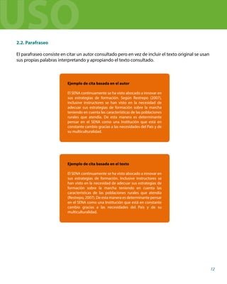 2.2. Parafraseo
El parafraseo consiste en citar un autor consultado pero en vez de incluir el texto original se usan
sus propias palabras interpretando y apropiando el texto consultado.
Ejemplo de cita basada en el autor
El SENA continuamente se ha visto abocado a innovar en
sus estrategias de formación. Según Restrepo (2007),
inclusive instructores se han visto en la necesidad de
adecuar sus estrategias de formación sobre la marcha
teniendo en cuenta las características de las poblaciones
rurales que atendía. De esta manera es determinante
pensar en el SENA como una Institución que está en
constante cambio gracias a las necesidades del País y de
su multiculturalidad.
Ejemplo de cita basada en el texto
El SENA continuamente se ha visto abocado a innovar en
sus estrategias de formación. Inclusive instructores se
han visto en la necesidad de adecuar sus estrategias de
formación sobre la marcha teniendo en cuenta las
características de las poblaciones rurales que atendía
(Restrepo, 2007). De esta manera es determinante pensar
en el SENA como una Institución que está en constante
cambio gracias a las necesidades del País y de su
multiculturalidad.
12
USO
 