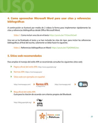 4. Como aprovechar Microsoft Word para usar citas y referencias
bibliográficas
A continuación se ilustrará por medio de 2 videos la forma para implementar rápidamente las
citas y referencias bibliográficas desde Office Microsoft Word.
Video 1: Como incluir una cita en el texto https://youtu.be/1YiUwuTeGw8
Una vez se ha finalizado el texto y se han incluido las citas de rigor, para incluir las referencias
bibliográficas al final del escrito, solamente se debe hacer lo siguiente.
Video 2: Referencias bibliográficas en Word: https://youtu.be/7Sj4DMdG2ws
5. Sitios web recomendados
Para ampliar el manejo del estilo APA se recomienda consultar los siguientes sitios web:
Página oficial del estilo APA: http://www.apastyle.org/
Normas APA: https://normasapa.pro/
Sitios web con ejemplos en español:
Blog oficial del estilo APA
Guía para la citación de acuerdo con criterios propios del Bluebook
Sistema
de Bibliotecas 20
http://normasapa.com/ http://normasapa.net/
http://blog.apastyle.org/
USO
 