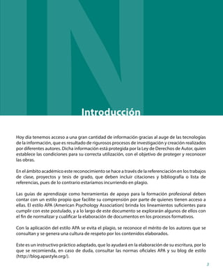 Hoy día tenemos acceso a una gran cantidad de información gracias al auge de las tecnologías
de la información, que es resultado de rigurosos procesos de investigación y creación realizados
por diferentes autores. Dicha información está protegida por la Ley de Derechos de Autor, quien
establece las condiciones para su correcta utilización, con el objetivo de proteger y reconocer
las obras.
En el ámbito académico este reconocimiento se hace a través de la referenciación en los trabajos
de clase, proyectos y tesis de grado, que deben incluir citaciones y bibliografía o lista de
referencias, pues de lo contrario estaríamos incurriendo en plagio.
Las guías de aprendizaje como herramientas de apoyo para la formación profesional deben
contar con un estilo propio que facilite su comprensión por parte de quienes tienen acceso a
ellas. El estilo APA (American Psychology Association) brinda los lineamientos suficientes para
cumplir con este postulado, y a lo largo de este documento se explorarán algunos de ellos con
el fin de normalizar y cualificar la elaboración de documentos en los procesos formativos.
Con la aplicación del estilo APA se evita el plagio, se reconoce el mérito de los autores que se
consultan y se genera una cultura de respeto por los contenidos elaborados.
Este es un instructivo práctico adaptado, que lo ayudará en la elaboración de su escritura, por lo
que se recomienda, en caso de duda, consultar las normas oficiales APA y su blog de estilo
(http://blog.apastyle.org/).
Introducción
3
IN D
 