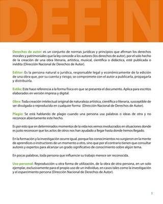Derechos de autor: es un conjunto de normas jurídicas y principios que afirman los derechos
morales y patrimoniales que la ley concede a los autores (los derechos de autor), por el solo hecho
de la creación de una obra literaria, artística, musical, científica o didáctica, esté publicada o
inédita (Dirección Nacional de Derechos de Autor).
Editor: Es la persona natural o jurídica, responsable legal y económicamente de la edición
de una obra que, por su cuenta y riesgo, se compromete con el autor a publicarla, propagarla
y distribuirla.
Estilo: Este hace referencia a la forma física en que se presenta el documento. Aplica para escritos
elaborados en versión impresa y digital.
Obra:Toda creación intelectual original de naturaleza artística, científica o literaria, susceptible de
ser divulgada o reproducida en cualquier forma (Dirección Nacional de Derechos de Autor).
Plagio: Se está hablando de plagio cuando una persona usa palabras o ideas de otra y no
reconoce abiertamente este hecho.
Esporestoqueendeterminadosmomentosdelavidanosvemosinvolucradosensituacionesdonde
es justo reconocer que los actos de otros nos han ayudado a llegar hasta donde hemos llegado.
En la formación y la investigación ocurre igual, porque los conocimientos no surgieron en la mente
de aprendices o instructores de un momento a otro, sino que por el contrario tienen que consultar
autores y expertos para alcanzar un grado significativo de conocimiento sobre algún tema.
En pocas palabras, toda persona que influencie su trabajo merece ser reconocida.
Uso personal: Reproducción u otra forma de utilización, de la obra de otra persona, en un solo
ejemplar, exclusivamente para el propio uso de un individuo, en casos tales como la investigación
y el esparcimiento persona (Dirección Nacional de Derechos de Autor).
5
U
DEFIN
 