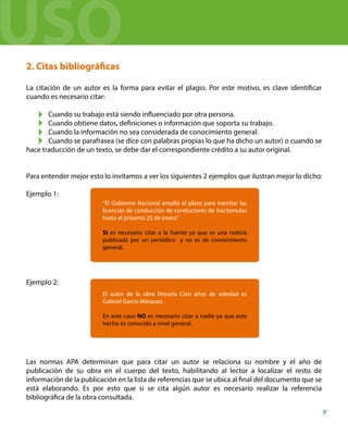 2. Citas bibliográficas
La citación de un autor es la forma para evitar el plagio. Por este motivo, es clave identificar
cuando es necesario citar:
Cuando su trabajo está siendo influenciado por otra persona.
Cuando obtiene datos, definiciones o información que soporta su trabajo.
Cuando la información no sea considerada de conocimiento general.
Cuando se parafrasea (se dice con palabras propias lo que ha dicho un autor) o cuando se
hace traducción de un texto, se debe dar el correspondiente crédito a su autor original.
Para entender mejor esto lo invitamos a ver los siguientes 2 ejemplos que ilustran mejor lo dicho:
Ejemplo 1:
Ejemplo 2:
Las normas APA determinan que para citar un autor se relaciona su nombre y el año de
publicación de su obra en el cuerpo del texto, habilitando al lector a localizar el resto de
información de la publicación en la lista de referencias que se ubica al final del documento que se
está elaborando. Es por esto que si se cita algún autor es necesario realizar la referencia
bibliográfica de la obra consultada.
“El Gobierno Nacional amplió el plazo para tramitar las
licencias de conducción de conductores de tractomulas
hasta el próximo 25 de enero”
SI es necesario citar a la fuente ya que es una noticia
publicada por un periódico y no es de conocimiento
general.
El autor de la obra literaria Cien años de soledad es
Gabriel García Márquez.
En este caso NO es necesario citar a nadie ya que este
hecho es conocido a nivel general.
9
USO
 