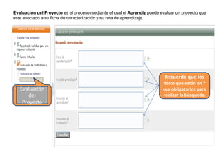 Evaluación del Proyecto es el proceso mediante el cual el Aprendiz puede evaluar un proyecto que
este asociado a su ficha de caracterización y su ruta de aprendizaje.
Evaluación
del
Proyecto
Recuerde que los
datos que están en *
son obligatorios para
realizar la búsqueda.
 