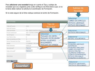 Subtipo de
Novedad
Tipo de
Novedad
Para adicionar una novedad tenga en cuenta el Tipo y subtipo de
novedad que va a registrar junto a ello verifique si la ficha tiene cupo; si no
lo tiene debe radicar la solicitud al coordinador de Formación.
Si no esta seguro de la ficha radique solicitud al centro de Formación.
 