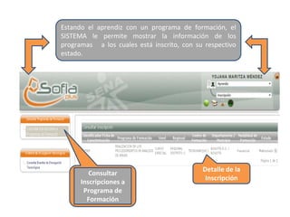 Detalle de la
Inscripción
Estando el aprendiz con un programa de formación, el
SISTEMA le permite mostrar la información de los
programas a los cuales está inscrito, con su respectivo
estado.
Consultar
Inscripciones a
Programa de
Formación
 