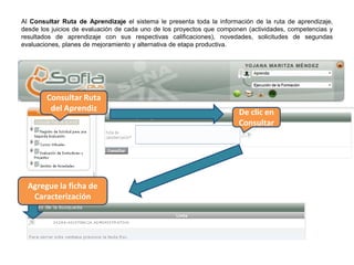 Al Consultar Ruta de Aprendizaje el sistema le presenta toda la información de la ruta de aprendizaje,
desde los juicios de evaluación de cada uno de los proyectos que componen (actividades, competencias y
resultados de aprendizaje con sus respectivas calificaciones), novedades, solicitudes de segundas
evaluaciones, planes de mejoramiento y alternativa de etapa productiva.
Consultar Ruta
del Aprendiz De clic en
Consultar
Agregue la ficha de
Caracterización
 