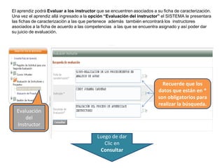 Recuerde que los
datos que están en *
son obligatorios para
realizar la búsqueda.
El aprendiz podrá Evaluar a los instructor que se encuentren asociados a su ficha de caracterización.
Una vez el aprendiz allá ingresado a la opción “Evaluación del instructor” el SISTEMA le presentara
las fichas de caracterización a las que pertenece además también encontrará los instructores
asociados a la ficha de acuerdo a las competencias a las que se encuentra asignado y así poder dar
su juicio de evaluación.
Evaluación
del
Instructor
Luego de dar
Clic en
Consultar
 