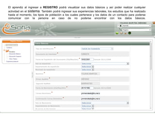 El aprendiz al ingresar a REGISTRO podrá visualizar sus datos básicos y así poder realizar cualquier
actividad en el sistema. También podrá ingresar sus experiencias laborales, los estudios que ha realizado
hasta el momento, los tipos de población a los cuales pertenece y los datos de un contacto para poderse
comunicar con la persona en caso de no poderse encontrar con los datos básicos.
 