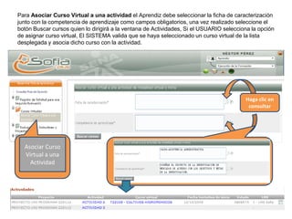 Para Asociar Curso Virtual a una actividad el Aprendiz debe seleccionar la ficha de caracterización
junto con la competencia de aprendizaje como campos obligatorios, una vez realizado seleccione el
botón Buscar cursos quien lo dirigirá a la ventana de Actividades, Si el USUARIO selecciona la opción
de asignar curso virtual, El SISTEMA valida que se haya seleccionado un curso virtual de la lista
desplegada y asocia dicho curso con la actividad.
Asociar Curso
Virtual a una
Actividad
Haga clic en
consultar
 