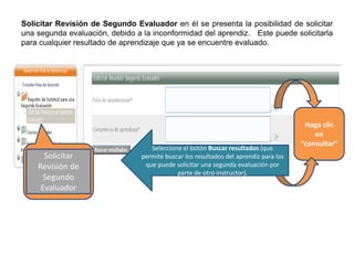 Solicitar Revisión de Segundo Evaluador en él se presenta la posibilidad de solicitar
una segunda evaluación, debido a la inconformidad del aprendiz. Este puede solicitarla
para cualquier resultado de aprendizaje que ya se encuentre evaluado.
Solicitar
Revisión de
Segundo
Evaluador
Haga clic
en
“consultar”
Seleccione el botón Buscar resultados (que
permite buscar los resultados del aprendiz para los
que puede solicitar una segunda evaluación por
parte de otro instructor).
 