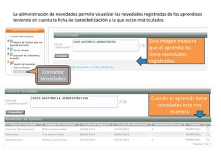 La administración de novedades permite visualizar las novedades registradas de los aprendices
teniendo en cuenta la ficha de caracterización a la que están matriculados.
Consultar
Novedades
Esta imagen muestra
que el aprendiz no
tiene novedades
registradas.
Cuando el aprendiz tiene
novedades este nos
muestra
 