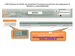 LMS (Sistemas de Gestión de Contenidos Formativos) encontramos dos integradores el
MOODLE y el BLACKBOARD
MOODLE
Ingreso al LMS Moodle si desea mirar en
detalle ingrese al siguiente link
http://portal.senasofiaplus.edu.co/docs/LMS-
MOODLE_APRENDIZ.pdf
 