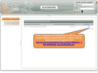 El Otro integrador de SOFIA Plus en LMS con el que
puede ingresar es BLACKBOAR, si desea mirar en
detalle ingrese al siguiente link
http://portal.senasofiaplus.edu.co/docs/MANUAL_L
MS-APRENDIZ_BLACKBOARD.pdf.
BLACKBOARD
 