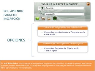 ROL: APRENDIZ
PAQUETE:
INSCRIPCIÓN
OPCIONES
En INSCRIPCIÓN se podrá realizar la búsqueda de programas de formación, su detalle y aplicar a este para su
posterior proceso dentro del SENA. La búsqueda de programas se realizará por medio de un amplio criterio de
filtros para facilitar su funcionamiento.
 