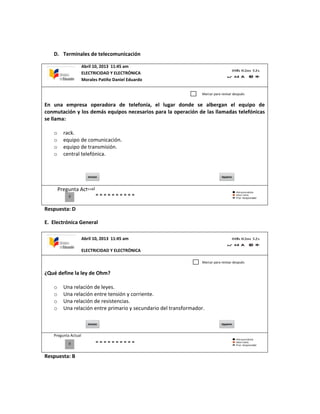 D. Terminales de telecomunicación
En una empresa operadora de telefonía, el lugar donde se albergan el equipo de
conmutación y los demás equipos necesarios para la operación de las llamadas telefónicas
se llama:
o rack.
o equipo de comunicación.
o equipo de transmisión.
o central telefónica.
Pregunta Actual
Respuesta: D
E. Electrónica General
¿Qué define la ley de Ohm?
o Una relación de leyes.
o Una relación entre tensión y corriente.
o Una relación de resistencias.
o Una relación entre primario y secundario del transformador.
Pregunta Actual
Respuesta: B
Abril 10, 2013 11:45 am
ELECTRICIDAD Y ELECTRÓNICA
Morales Patiño Daniel Eduardo
0
Marcar para revisar después
Abril 10, 2013 11:45 am
ELECTRICIDAD Y ELECTRÓNICA
0
Marcar para revisar después
 