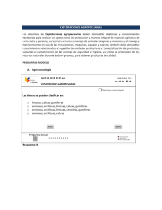 EXPLOTACIONES AGROPECUARIAS
Los docentes de Explotaciones agropecuarias deben demostrar destrezas y conocimientos
necesarios para realizar las operaciones de producción y manejo integral de especies agrícolas de
ciclo corto y perenne, así como la crianza y manejo de animales mayores y menores y el manejo y
mantenimiento en uso de las instalaciones, máquinas, equipos y aperos; también debe demostrar
conocimientos relacionados a la gestión de unidades productivas y comercialización de productos,
vigilando el cumplimiento de las normas de seguridad e higiene, así como la protección de los
recursos naturales durante todo el proceso, para obtener productos de calidad.
PREGUNTAS MODELO
A. Agro tecnología
Las tierras se pueden clasificar en:
o limosas, calizas, gumiferas
o arenosas, arcillosas, limosas, calizas, gumiferas
o arenosas, arcillosas, limosas, cenicillas, gumiferas
o arenosas, arcillosas, calizas
Pregunta Actual
Respuesta: B
Abril 10, 2013 11:45 am
EXPLOTACIONES AGROPECUARIAS
0
Marcar para revisar después
 