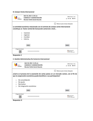 B. Compra Venta Internacional
La actividad económica relacionada con el contrato de compra venta internacional
constituye un factor central de transacción comercial a nivel…
o nacional.
o regional.
o mundial.
o interna.
Pregunta Actual
Respuesta: C
C. Gestión Administrativa De Comercio Internacional
¿Cuál es el proceso de la asociación de varios países en un mercado común, con el fin de
que la cooperación económica pueda beneficiar a sus participantes?
o De consolidación
o De ajuste
o Normativo
o De integración económica
Pregunta Actual
Respuesta: D
0
Marcar para revisar después
0
Marcar para revisar después
Abril 10, 2013 11:45 am
COMERCIO Y ADMINISTRACIÓN
Morales Patiño Daniel Eduardo
Abril 10, 2013 11:45 am
COMERCIO Y ADMINISTRACIÓN
Morales Patiño Daniel Eduardo
 