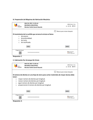 B. Preparación de Máquinas de Fabricación Mecánica
El movimiento de la cuchilla que arranca la viruta se llama:
o de avance.
o de profundidad.
o de corte.
o de rectificado.
Pregunta Actual
Respuesta: C
C. Fabricación Por Arranque De Viruta
El número de dientes en una hoja de sierra para cortar materiales de mayor dureza debe
tener:
o mayor número de dientes por longitud.
o menor número de dientes por longitud.
o igual número de dientes por longitud.
o proporcional el número de dientes por longitud.
Pregunta Actual
Respuesta: A
0
Marcar para revisar después
0
Marcar para revisar después
Abril 10, 2013 11:45 am
MECÁNICA INDUSTRIAL
Morales Patiño Daniel Eduardo
Abril 10, 2013 11:45 am
MECÁNICA INDUSTRIAL
Morales Patiño Daniel Eduardo
 