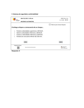 F: Sistemas de seguridad y confortabilidad
El airbag se dispara a consecuencia de un choque…
o frontal a velocidades superiores a 30 Km/h.
o lateral a velocidades inferiores a 30 Km/h.
o trasero a velocidades inferiores a 30 Km/h.
o frontal con una acera inferior de 150 mm.
Pregunta Actual
Respuesta: A
0
Marcar para revisar después
Abril 10, 2013 11:45 am
MECÁNICA AUTOMOTRIZ
 